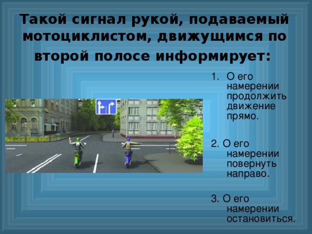 Такой сигнал рукой, подаваемый мотоциклистом, движущимся по второй полосе информирует:  O его намерении продолжить движение прямо.  2. О его намерении повернуть направо. 3. О его намерении остановиться. 
