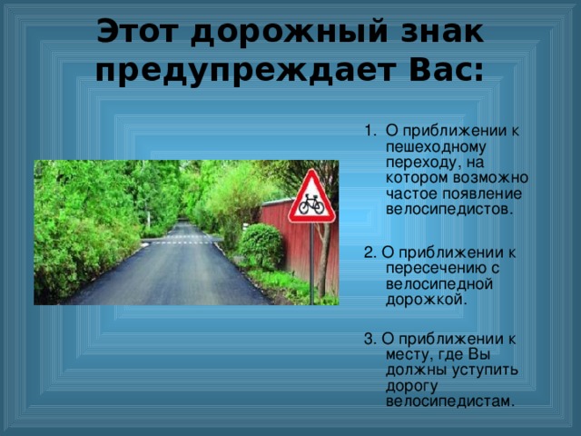 Этот дорожный знак предупреждает Вас:    О приближении к пешеходному переходу, на котором возможно частое появление велосипедистов.  2. О приближении к пересечению с велосипедной дорожкой. 3. О приближении к месту, где Вы должны уступить дорогу велосипедистам. 