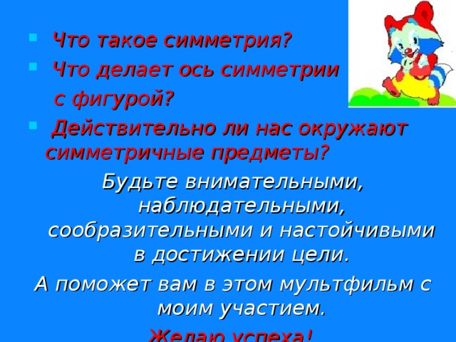  Что такое симметрия?  Что делает ось симметрии  с фигурой?  Действительно ли нас окружают симметричные предметы? Будьте внимательными, наблюдательными, сообразительными и настойчивыми в достижении цели. А поможет вам в этом мультфильм с моим участием. Желаю успеха! 