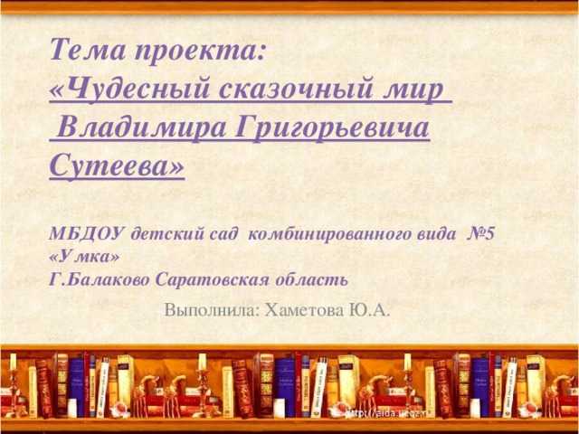 Тема проекта:  «Чудесный сказочный мир  Владимира Григорьевича Сутеева»   МБДОУ детский сад комбинированного вида №5 «Умка»  Г.Балаково Саратовская область    Выполнила: Хаметова Ю.А. 