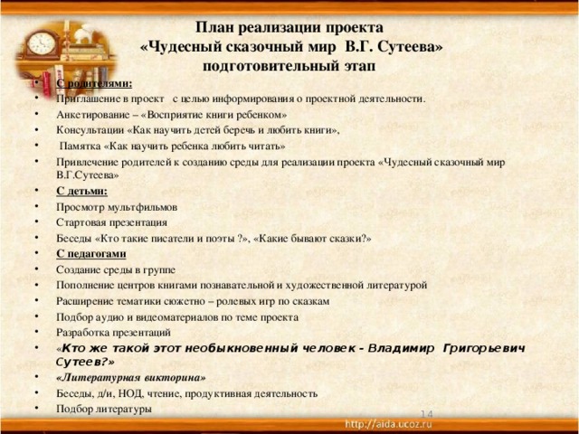  План реализации проекта  «Чудесный сказочный мир В.Г. Сутеева»  подготовительный этап   С родителями: Приглашение в проект с целью информирования о проектной деятельности. Анкетирование – «Восприятие книги ребенком» Консультации «Как научить детей беречь и любить книги»,  Памятка «Как научить ребенка любить читать» Привлечение родителей к созданию среды для реализации проекта «Чудесный сказочный мир В.Г.Сутеева» С детьми: Просмотр мультфильмов Стартовая презентация Беседы «Кто такие писатели и поэты ?», «Какие бывают сказки?» С педагогами Создание среды в группе Пополнение центров книгами познавательной и художественной литературой Расширение тематики сюжетно – ролевых игр по сказкам Подбор аудио и видеоматериалов по теме проекта Разработка презентаций « Кто же такой этот необыкновенный человек - Владимир Григорьевич Сутеев?» «Литературная викторина» Беседы, д/и, НОД, чтение, продуктивная деятельность Подбор литературы  