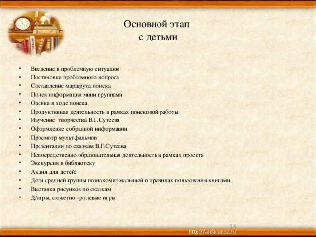 Основной этап  с детьми Введение в проблемную ситуацию Постановка проблемного вопроса Составление маршрута поиска Поиск информации мини группами Оценка в ходе поиска Продуктивная деятельность в рамках поисковой работы Изучение творчества В.Г.Сутеева Оформление собранной информации Просмотр мультфильмов Презентации по сказкам В.Г.Сутеева Непосредственно образовательная деятельность в рамках проекта Экскурсия в библиотеку Акция для детей: Дети средней группы познакомят малышей о правилах пользования книгами. Выставка рисунков по сказкам Д/игры, сюжетно –ролевые игры  