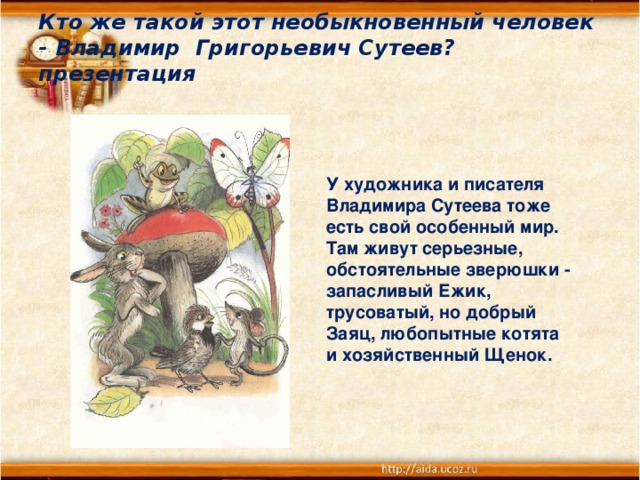 Кто же такой этот необыкновенный человек - Владимир Григорьевич Сутеев? презентация   У художника и писателя Владимира Сутеева тоже есть свой особенный мир. Там живут серьезные, обстоятельные зверюшки - запасливый Ежик, трусоватый, но добрый Заяц, любопытные котята и хозяйственный Щенок.    