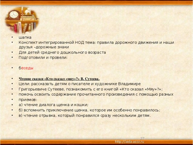 шапка Конспект интегрированной НОД тема: правила дорожного движения и наши друзья –дорожные знаки Для детей среднего дошкольного возраста Подготовили и провели: б еседы Чтение сказки «Кто сказал «мяу»?» В. Сутеева. Цели: рассказать детям о писателе и художнике Владимире Григорьевиче Сутееве, познакомить с его книгой «Кто сказал «Мяу»?»; помочь освоить содержание прочитанного произведения с помощью разных приемов: а) чтение диалога щенка и кошки; б) вспомнить приключение щенка, которое им особенно понравилось; в) чтение отрывка, который понравился сразу нескольким детям.  