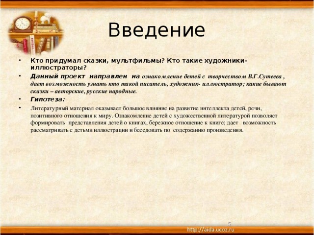 Введение Кто придумал сказки, мультфильмы? Кто такие художники-иллюстраторы? Данный проект направлен на ознакомление детей с творчеством В.Г.Сутеева , дает возможность узнать кто такой писатель, художник- иллюстратор; какие бывают сказки – авторские, русские народные. Гипотеза: Литературный материал оказывает большое влияние на развитие интеллекта детей, речи, позитивного отношения к миру. Ознакомление детей с художественной литературой позволяет формировать представления детей о книгах, бережное отношение к книге; дает возможность рассматривать с детьми иллюстрации и беседовать по содержанию произведения.  