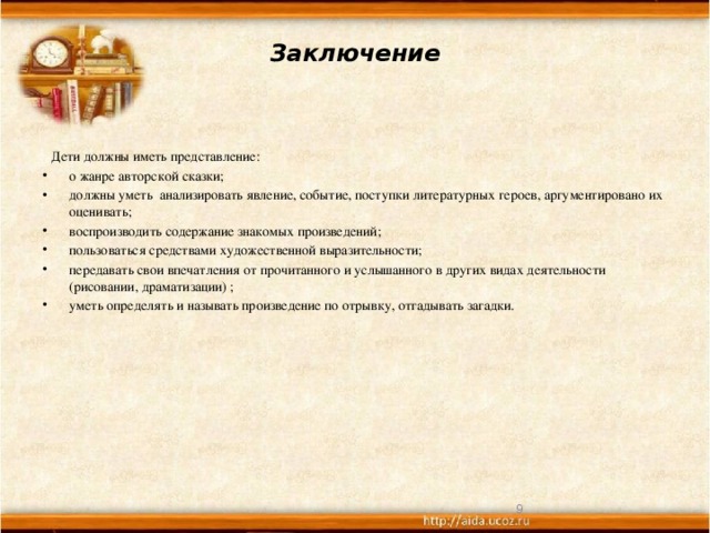 Заключение     Дети должны иметь представление: о жанре авторской сказки; должны уметь анализировать явление, событие, поступки литературных героев, аргументировано их оценивать; воспроизводить содержание знакомых произведений; пользоваться средствами художественной выразительности; передавать свои впечатления от прочитанного и услышанного в других видах деятельности (рисовании, драматизации) ; уметь определять и называть произведение по отрывку, отгадывать загадки.     