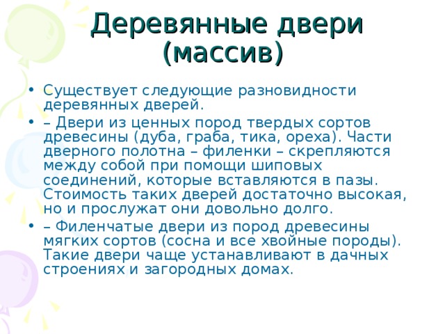 Существует следующие разновидности деревянных дверей. – Двери из ценных пород твердых сортов древесины (дуба, граба, тика, ореха). Части дверного полотна – филенки – скрепляются между собой при помощи шиповых соединений, которые вставляются в пазы. Стоимость таких дверей достаточно высокая, но и прослужат они довольно долго. – Филенчатые двери из пород древесины мягких сортов (сосна и все хвойные породы). Такие двери чаще устанавливают в дачных строениях и загородных домах. 