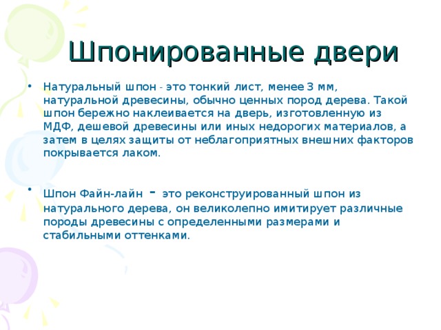  Шпонированные двери Натуральный шпон - это тонкий лист, менее 3 мм, натуральной древесины, обычно ценных пород дерева. Такой шпон бережно наклеивается на дверь, изготовленную из МДФ, дешевой древесины или иных недорогих материалов, а затем в целях защиты от неблагоприятных внешних факторов покрывается лаком.  Шпон Файн-лайн - это реконструированный шпон из натурального дерева, он великолепно имитирует различные породы древесины с определенными размерами и стабильными оттенками.  