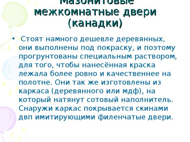  Мазонитовые межкомнатные двери (канадки)  Стоят намного дешевле деревянных, они выполнены под покраску, и поэтому прогрунтованы специальным раствором, для того, чтобы нанесённая краска лежала более ровно и качественнее на полотне. Они так же изготовлены из каркаса (деревянного или мдф), на который натянут сотовый наполнитель. Снаружи каркас покрывается скинами двп имитирующими филенчатые двери. 