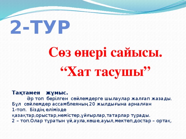 2-тур Сөз өнері сайысы. “ Хат тасушы” Тақтамен жұмыс.  Әр топ берілген сөйлемдерге шылаулар жалғап жазады. Бұл сөйлемдер ассамблеяның 20 жылдығына арналған 1-топ. Біздің елімізде қазақтар,орыстар,немістер,ұйғырлар,татарлар тұрады. 2 – топ.Олар тұратын үй,аула,көше,ауыл,мектеп,достар – ортақ. 