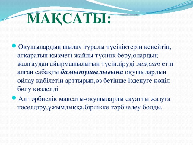 Мақсаты: Оқушылардың шылау туралы түсініктерін кеңейтіп, атқаратын қызметі жайлы түсінік беру,олардың жалғаудан айырмашылығын түсіндіруді мақсат етіп алған сабақты дамытушылығына оқушылардың ойлау қабілетін арттырып,өз бетінше ізденуге көңіл бөлу көзделді Ал тәрбиелік мақсаты-оқушыларды сауатты жазуға төселдіру,ұжымдыққа,бірлікке тәрбиелеу болды.  
