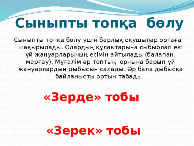 Сыныпты топқа бөлу Сыныпты топқа бөлу үшін барлық оқушылар ортаға шақырылады. Олардың құлақтарына сыбырлап екі үй жануарларының есімін айтылады (балапан, марғау). Мұғалім әр топтың орнына барып үй жануарлардың дыбысын салады. Әр бала дыбысқа байланысты ортын табады. «Зерде» тобы  «Зерек» тобы 