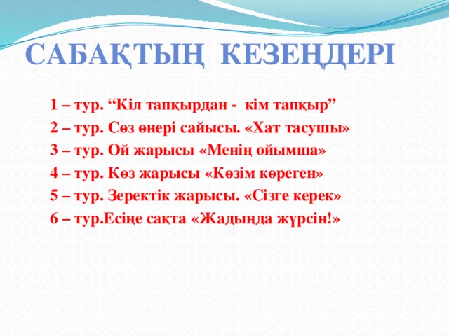 Сабақтың кезеңдері 1 – тур. “Кіл тапқырдан - кім тапқыр” 2 – тур. Сөз өнері сайысы. «Хат тасушы» 3 – тур. Ой жарысы «Менің ойымша» 4 – тур. Көз жарысы «Көзім көреген» 5 – тур. Зеректік жарысы. «Сізге керек» 6 – тур.Есіңе сақта «Жадыңда жүрсін!» 