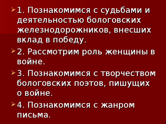 1. Познакомимся с судьбами и деятельностью бологовских железнодорожников, внесших вклад в победу. 2. Рассмотрим роль женщины в войне. 3. Познакомимся с творчеством бологовских поэтов, пишущих о войне. 4. Познакомимся с жанром письма.