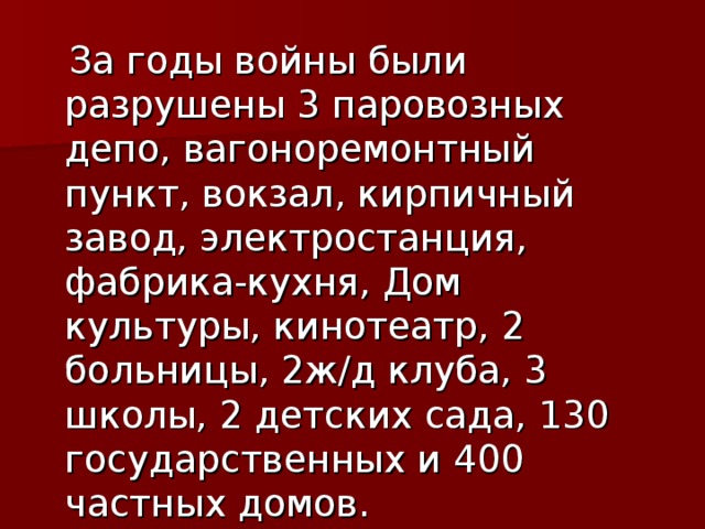 За годы войны были разрушены 3 паровозных депо, вагоноремонтный пункт, вокзал, кирпичный завод, электростанция, фабрика-кухня, Дом культуры, кинотеатр, 2 больницы, 2ж/д клуба, 3 школы, 2 детских сада, 130 государственных и 400 частных домов.