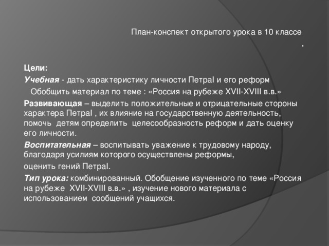 План-конспект открытого урока в 10 классе .   Цели: Учебная - дать характеристику личности Петра I и его реформ  Обобщить материал по теме : «Россия на рубеже XVII - XVIII в.в.» Развивающая – выделить положительные и отрицательные стороны характера Петра I , их влияние на государственную деятельность, помочь детям определить целесообразность реформ и дать оценку его личности. Воспитательная – воспитывать уважение к трудовому народу, благодаря усилиям которого осуществлены реформы, оценить гений Петра I . Тип урока: комбинированный. Обобщение изученного по теме «Россия на рубеже XVII - XVIII в.в.» , изучение нового материала с использованием сообщений учащихся. 