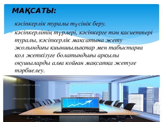 МАҚСАТЫ: кәсіпкерлік туралы түсінік беру. кәсіпкерлітің түрлері, кәсіпкерге тән қасиеттері туралы, кәсіпкерлік мақсатына жету жолындағы қиыншылықтар мен табыстарға қол жеткізуге болатындығы арқылы оқушыларды алға койған мақсатқа жетуге тәрбиелеу. 