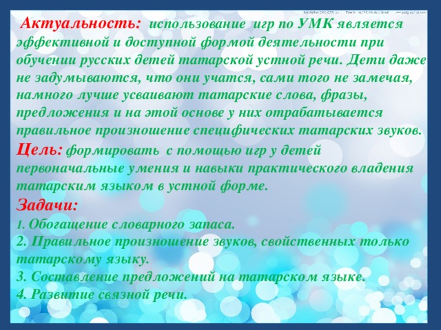  Актуальность:   использование игр по УМК является  эффективной и доступной формой деятельности при обучении русских детей татарской устной речи. Дети даже не задумываются, что они учатся, сами того не замечая, намного лучше усваивают татарские слова, фразы, предложения и на этой основе у них отрабатывается правильное произношение специфических татарских звуков. Цель:  формировать с помощью игр у детей первоначальные умения и навыки практического владения татарским языком в устной форме.  Задачи:   1. Обогащение словарного запаса.   2. Правильное произношение звуков, свойственных только татарскому языку.   3. Составление предложений на татарском языке.   4. Развитие связной речи.  