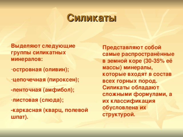 Силикаты Выделяют следующие группы силикатных минералов: островная (оливин); цепочечная (пироксен); -ленточная (амфибол); листовая (слюда); -каркасная (кварц, полевой шпат). Представляют собой самые распространённые в земной коре (30-35% её массы) минералы, которые входят в состав всех горных пород. Силикаты обладают сложными формулами, а их классификация обусловлена их структурой. 