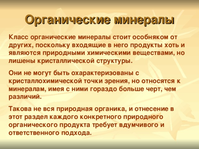 Органические минералы Класс органические минералы стоит особняком от других, поскольку входящие в него продукты хоть и являются природными химическими веществами, но лишены кристаллической структуры. Они не могут быть охарактеризованы с кристаллохимической точки зрения, но относятся к минералам, имея с ними гораздо больше черт, чем различий. Такова не вся природная органика, и отнесение в этот раздел каждого конкретного природного органического продукта требует вдумчивого и ответственного подхода.  