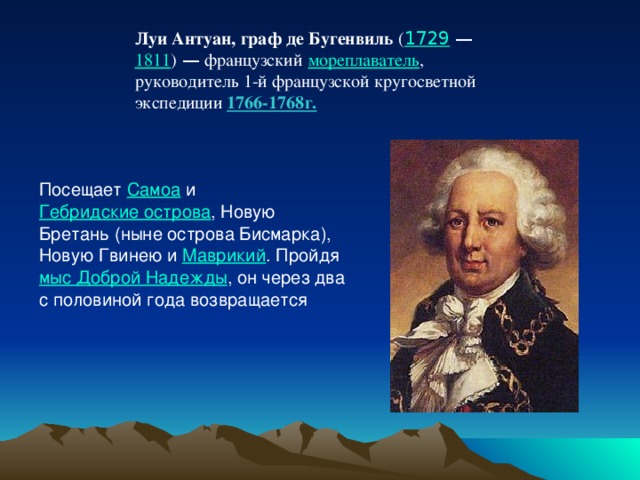 Луи Антуан, граф де Бугенвиль   ( 1729  —   1811 )  — французский   мореплаватель , руководитель 1-й французской кругосветной экспедиции 1766-1768г. Посещает  Самоа  и  Гебридские острова , Новую Бретань (ныне острова Бисмарка), Новую Гвинею и  Маврикий . Пройдя  мыс Доброй Надежды , он через два с половиной года возвращается 