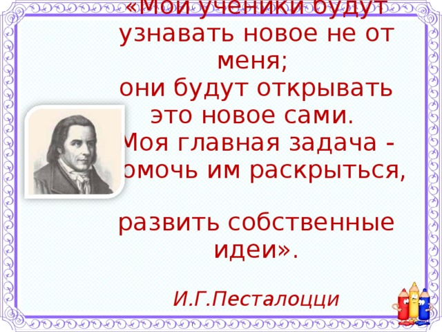 « Мои ученики будут узнавать новое не от меня;  они будут открывать это новое сами.  Моя главная задача - помочь им раскрыться,  развить собственные идеи».   И.Г.Песталоцци   