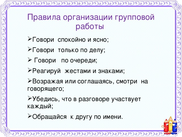 Правила организации групповой работы   Говори спокойно и ясно; Говори только по делу;  Говори по очереди; Реагируй жестами и знаками; Возражая или соглашаясь, смотри на говорящего; Убедись, что в разговоре участвует каждый; Обращайся к другу по имени. 