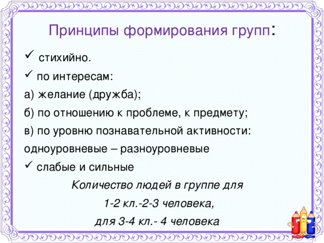Принципы формирования групп :  стихийно.  по интересам: а) желание (дружба); б) по отношению к проблеме, к предмету; в) по уровню познавательной активности: одноуровневые – разноуровневые  слабые и сильные Количество людей в группе для 1-2 кл.-2-3 человека, для 3-4 кл.- 4 человека  