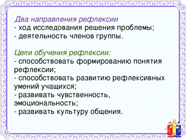Два направления рефлексии  - ход исследования решения проблемы;  - деятельность членов группы.   Цели обучения рефлексии:  - способствовать формированию понятия рефлексии;  - способствовать развитию рефлексивных умений учащихся;  - развивать чувственность, эмоциональность;  - развивать культуру общения.   
