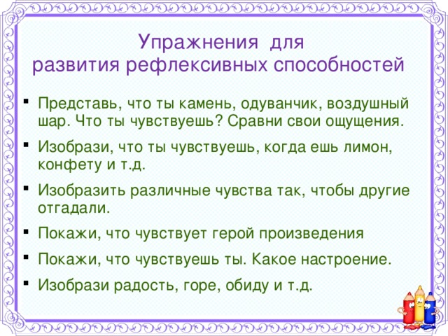 Упражнения для  развития рефлексивных способностей  Представь, что ты камень, одуванчик, воздушный шар. Что ты чувствуешь? Сравни свои ощущения. Изобрази, что ты чувствуешь, когда ешь лимон, конфету и т.д. Изобразить различные чувства так, чтобы другие отгадали. Покажи, что чувствует герой произведения Покажи, что чувствуешь ты. Какое настроение. Изобрази радость, горе, обиду и т.д. 
