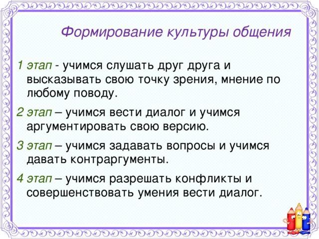Формирование  культуры общения 1 этап  - учимся слушать друг друга и высказывать свою точку зрения, мнение по любому поводу. 2 этап  – учимся вести диалог и учимся аргументировать свою версию. 3 этап  – учимся задавать вопросы и учимся давать контраргументы. 4 этап  – учимся разрешать конфликты и совершенствовать умения вести диалог.   