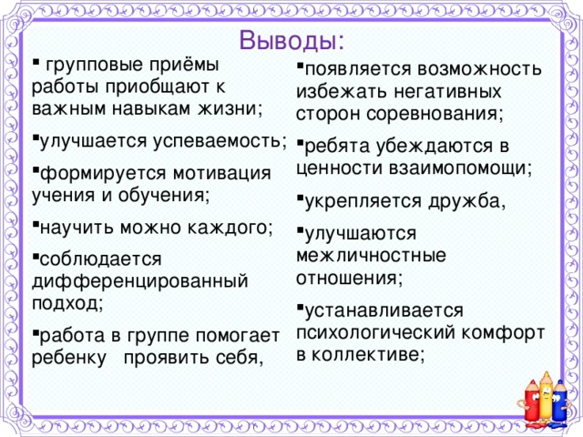 Выводы:  групповые приёмы работы приобщают к важным навыкам жизни; улучшается успеваемость; формируется мотивация учения и обучения; научить можно каждого; соблюдается дифференцированный подход; работа в группе помогает ребенку проявить себя,  появляется возможность избежать негативных сторон соревнования; ребята убеждаются в ценности взаимопомощи; укрепляется дружба, улучшаются межличностные отношения; устанавливается психологический комфорт в коллективе;     