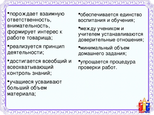 порождает взаимную ответственность, внимательность, формирует интерес к работе товарища; реализуется принцип деятельности; достигается всеобщий и всеохватывающий контроль знаний; учащиеся усваивают больший объем материала; обеспечивается единство воспитания и обучения; между учеником и учителем устанавливаются доверительные отношения; минимальный объем домашнего задания; упрощается процедура проверки работ.     