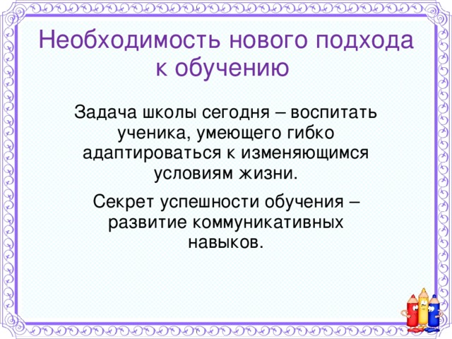 Необходимость нового подхода к обучению Задача школы сегодня – воспитать ученика, умеющего гибко адаптироваться к изменяющимся условиям жизни. Секрет успешности обучения – развитие коммуникативных навыков. 