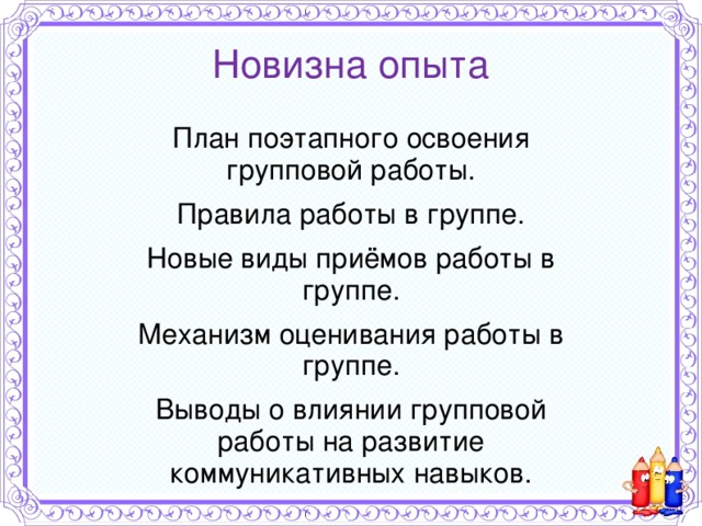 Новизна опыта План поэтапного освоения групповой работы. Правила работы в группе. Новые виды приёмов работы в группе. Механизм оценивания работы в группе. Выводы о влиянии групповой работы на развитие коммуникативных навыков. 
