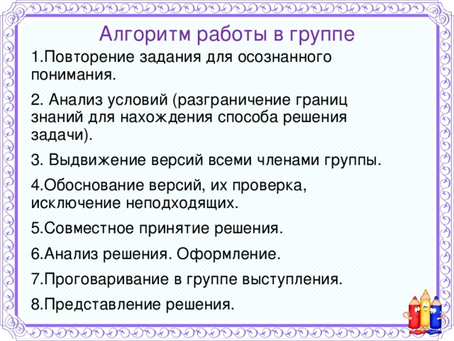 Алгоритм работы в группе 1.Повторение задания для осознанного понимания. 2. Анализ условий (разграничение границ знаний для нахождения способа решения задачи). 3. Выдвижение версий всеми членами группы. 4.Обоснование версий, их проверка, исключение неподходящих. 5.Совместное принятие решения. 6.Анализ решения. Оформление. 7.Проговаривание в группе выступления. 8.Представление решения. 