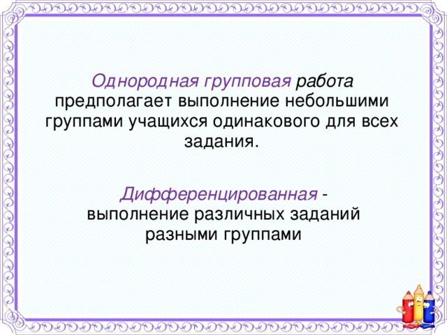 Однородная групповая работа предполагает выполнение небольшими группами учащихся одинакового для всех задания. Дифференцированная - выполнение различных заданий разными группами 