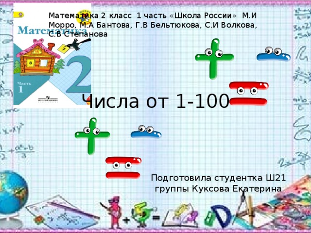Математика 2 класс 1 часть «Школа России» М.И Морро, М.А Бантова, Г.В Бельтюкова, С.И Волкова, С.В Степанова Числа от 1-100 Подготовила студентка Ш21 группы Куксова Екатерина 