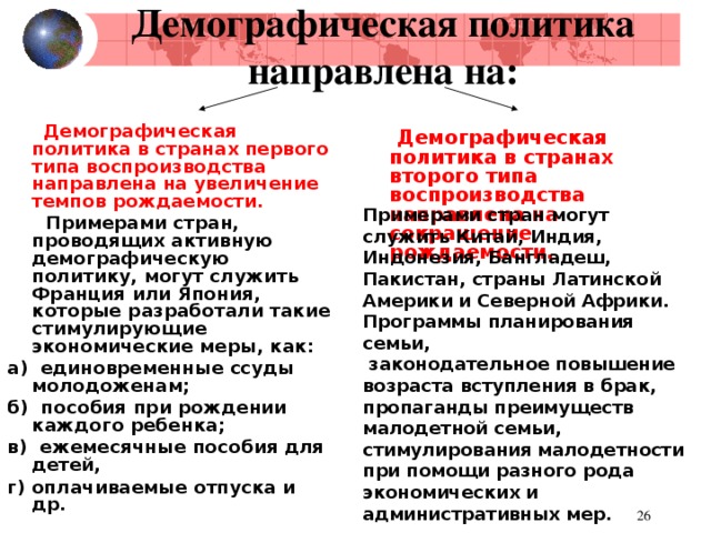 Демографическая политика  направлена на:  Демографическая политика в странах первого типа воспроизводства направлена на увеличение темпов рождаемости.  Примерами стран, проводящих активную демографическую политику, могут служить Франция или Япония, которые разработали такие стимулирующие экономические меры, как: а) единовременные ссуды молодоженам; б) пособия при рождении каждого ребенка; в) ежемесячные пособия для детей, г) оплачиваемые отпуска и др.  Демографическая политика в странах второго типа воспроизводства направлена на сокращение рождаемости.  Примерами стран могут служить Китай, Индия, Индонезия, Бангладеш, Пакистан, страны Латинской Америки и Северной Африки. Программы планирования семьи,  законодательное повышение возраста вступления в брак, пропаганды преимуществ малодетной семьи, стимулирования малодетности при помощи разного рода экономических и административных мер.  