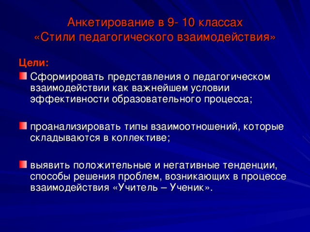 Анкетирование в 9- 10 классах  «Стили педагогического взаимодействия» Цели: Сформировать представления о педагогическом взаимодействии как важнейшем условии эффективности образовательного процесса; проанализировать типы взаимоотношений, которые  складываются в коллективе; выявить положительные и негативные тенденции, способы решения проблем, возникающих в процессе взаимодействия «Учитель – Ученик». 