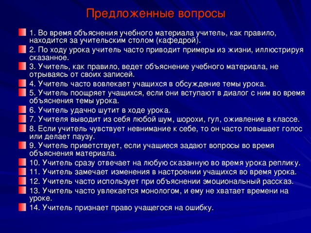 Предложенные вопросы 1. Во время объяснения учебного материала учитель, как правило, находится за учительским столом (кафедрой). 2. По ходу урока учитель часто приводит примеры из жизни, иллюстрируя сказанное. 3. Учитель, как правило, ведет объяснение учебного материала, не отрываясь от своих записей. 4. Учитель часто вовлекает учащихся в обсуждение темы урока. 5. Учитель поощряет учащихся, если они вступают в диалог с ним во время объяснения темы урока. 6. Учитель удачно шутит в ходе урока. 7. Учителя выводит из себя любой шум, шорохи, гул, оживление в классе. 8. Если учитель чувствует невнимание к себе, то он часто повышает голос или делает паузу. 9. Учитель приветствует, если учащиеся задают вопросы во время объяснения материала. 10. Учитель сразу отвечает на любую сказанную во время урока реплику. 11. Учитель замечает изменения в настроении учащихся во время урока. 12. Учитель часто использует при объяснении эмоциональный рассказ. 13. Учитель часто увлекается монологом, и ему не хватает времени на уроке. 14. Учитель признает право учащегося на ошибку. 