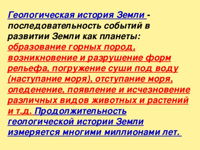 Геологическая история Земли - последовательность событий в развитии Земли как планеты: образование горных пород, возникновение и разрушение форм рельефа, погружение суши под воду (наступание моря), отступание моря, оледенение, появление и исчезновение различных видов животных и растений и т.д. Продолжительность геологической истории Земли измеряется многими миллионами лет.   