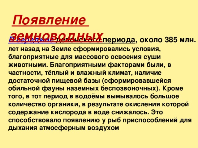  Появление земноводных В середине девонского периода , около 385 млн. лет назад на Земле сформировались условия, благоприятные для массового освоения суши животными. Благоприятными факторами были, в частности, тёплый и влажный климат, наличие достаточной пищевой базы (сформировавшейся обильной фауны наземных беспозвоночных). Кроме того, в тот период в водоёмы вымывалось большое количество органики, в результате окисления которой содержание кислорода в воде снижалось. Это способствовало появлению у рыб приспособлений для дыхания атмосферным воздухом 