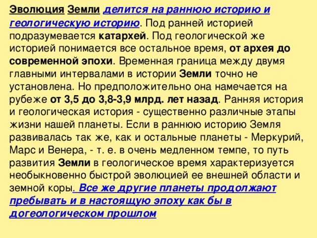   Эволюция  Земли  делится на раннюю историю и геологическую историю . Под ранней историей подразумевается катархей . Под геологической же историей понимается все остальное время, от архея до современной эпохи . Временная граница между двумя главными интервалами в истории Земли точно не установлена. Но предположительно она намечается на рубеже от 3,5 до 3,8-3,9 млрд. лет назад . Ранняя история и геологическая история - существенно различные этапы жизни нашей планеты. Если в раннюю историю Земля развивалась так же, как и остальные планеты - Меркурий, Марс и Венера, - т. е. в очень медленном темпе, то путь развития Земли в геологическое время характеризуется необыкновенно быстрой эволюцией ее внешней области и земной коры . Все же другие планеты продолжают пребывать и в настоящую эпоху как бы в догеологическом прошлом 