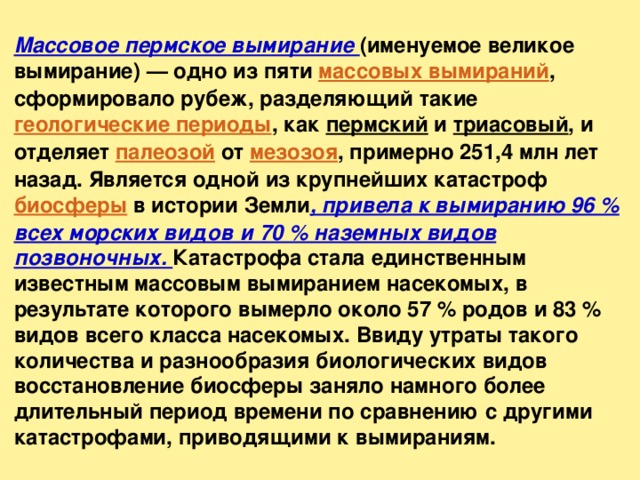 Массовое пермское вымирание (именуемое великое вымирание) — одно из пяти массовых вымираний , сформировало рубеж, разделяющий такие геологические периоды , как пермский и триасовый , и отделяет палеозой от мезозоя , примерно 251,4 млн лет назад. Является одной из крупнейших катастроф биосферы в истории Земли , привела к вымиранию 96 % всех морских видов и 70 % наземных видов позвоночных. Катастрофа стала единственным известным массовым вымиранием насекомых, в результате которого вымерло около 57 % родов и 83 % видов всего класса насекомых. Ввиду утраты такого количества и разнообразия биологических видов восстановление биосферы заняло намного более длительный период времени по сравнению с другими катастрофами, приводящими к вымираниям. 