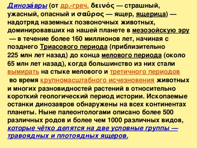 Диноза́вры (от др.-греч. δεινός — страшный, ужасный, опасный и σαῦρος — ящер, ящерица ) — надотряд наземных позвоночных животных, доминировавших на нашей планете в мезозойскую эру  — в течение более 160 миллионов лет, начиная с позднего Триасового периода (приблизительно 225 млн лет назад) до конца мелового периода (около 65 млн лет назад), когда большинство из них стали вымирать на стыке мелового и третичного периодов  во время крупномасштабного исчезновения животных и многих разновидностей растений в относительно короткий геологический период истории. Ископаемые останки динозавров обнаружены на всех континентах планеты. Ныне палеонтологами описано более 500 различных родов и более чем 1000 различных видов, которые чётко делятся на две условные группы — травоядных и плотоядных ящеров. 