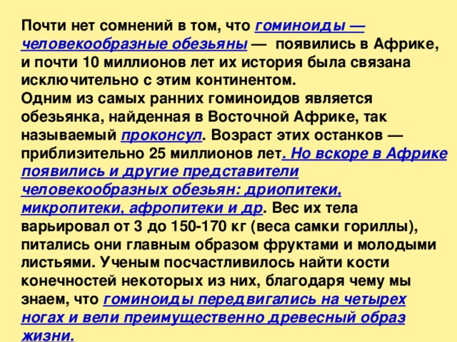 Почти нет сомнений в том, что гоминоиды — человекообразные обезьяны —  появились в Африке, и почти 10 миллионов лет их история была связана исключительно с этим континентом. Одним из самых ранних гоминоидов является обезьянка, найденная в Восточной Африке, так называемый проконсул . Возраст этих останков — приблизительно 25 миллионов лет . Но вскоре в Африке появились и другие представители человекообразных обезьян: дриопитеки, микропитеки, афропитеки и др . Вес их тела варьировал от 3 до 150-170 кг (веса самки гориллы), питались они главным образом фруктами и молодыми листьями. Ученым посчастливилось найти кости конечностей некоторых из них, благодаря чему мы знаем, что гоминоиды передвигались на четырех ногах и вели преимущественно древесный образ жизни. 
