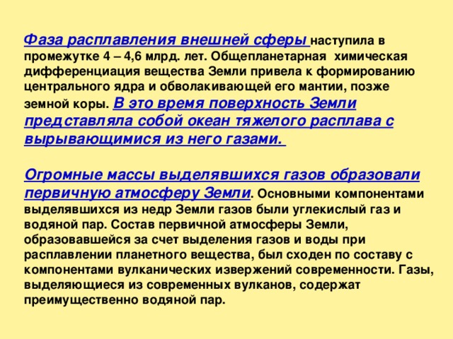Фаза расплавления внешней сферы наступила в промежутке 4 – 4,6 млрд. лет. Общепланетарная химическая дифференциация вещества Земли привела к формированию центрального ядра и обволакивающей его мантии, позже земной коры. В это время поверхность Земли представляла собой океан тяжелого расплава с вырывающимися из него газами. Огромные массы выделявшихся газов образовали первичную атмосферу Земли . Основными компонентами выделявшихся из недр Земли газов были углекислый газ и водяной пар. Состав первичной атмосферы Земли, образовавшейся за счет выделения газов и воды при расплавлении планетного вещества, был сходен по составу с компонентами вулканических извержений современности. Газы, выделяющиеся из современных вулканов, содержат преимущественно водяной пар. 