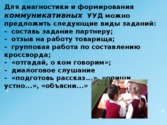 Для диагностики и формирования коммуникативных  УУД можно предложить следующие виды заданий: -  составь задание партнеру; -  отзыв на работу товарища; -  групповая работа по составлению кроссворда; -  «отгадай, о ком говорим»; -  диалоговое слушание -  «подготовь рассказ...», «опиши устно...», «объясни...»   