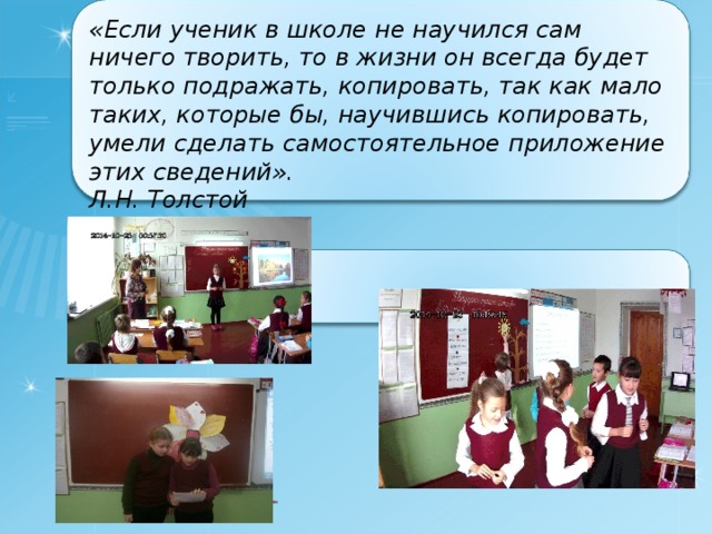   «Если ученик в школе не научился сам ничего творить, то в жизни он всегда будет только подражать, копировать, так как мало таких, которые бы, научившись копировать, умели сделать самостоятельное приложение этих сведений». Л.Н. Толстой 
